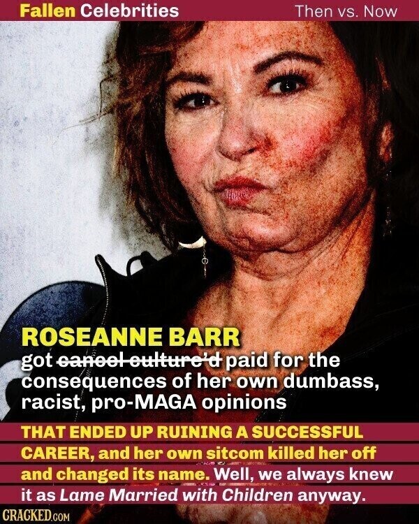 Fallen Celebrities Then vs. Now ROSEANNE BARR got eaneel-culture'd paid for the consequences of her own dumbass, racist, pro-MAGA opinions THAT ENDED UP RUINING A SUCCESSFUL CAREER, and her own sitcom killed her off and changed its name. Well, we always knew it as Lame Married with Children anyway. CRACKED.COM