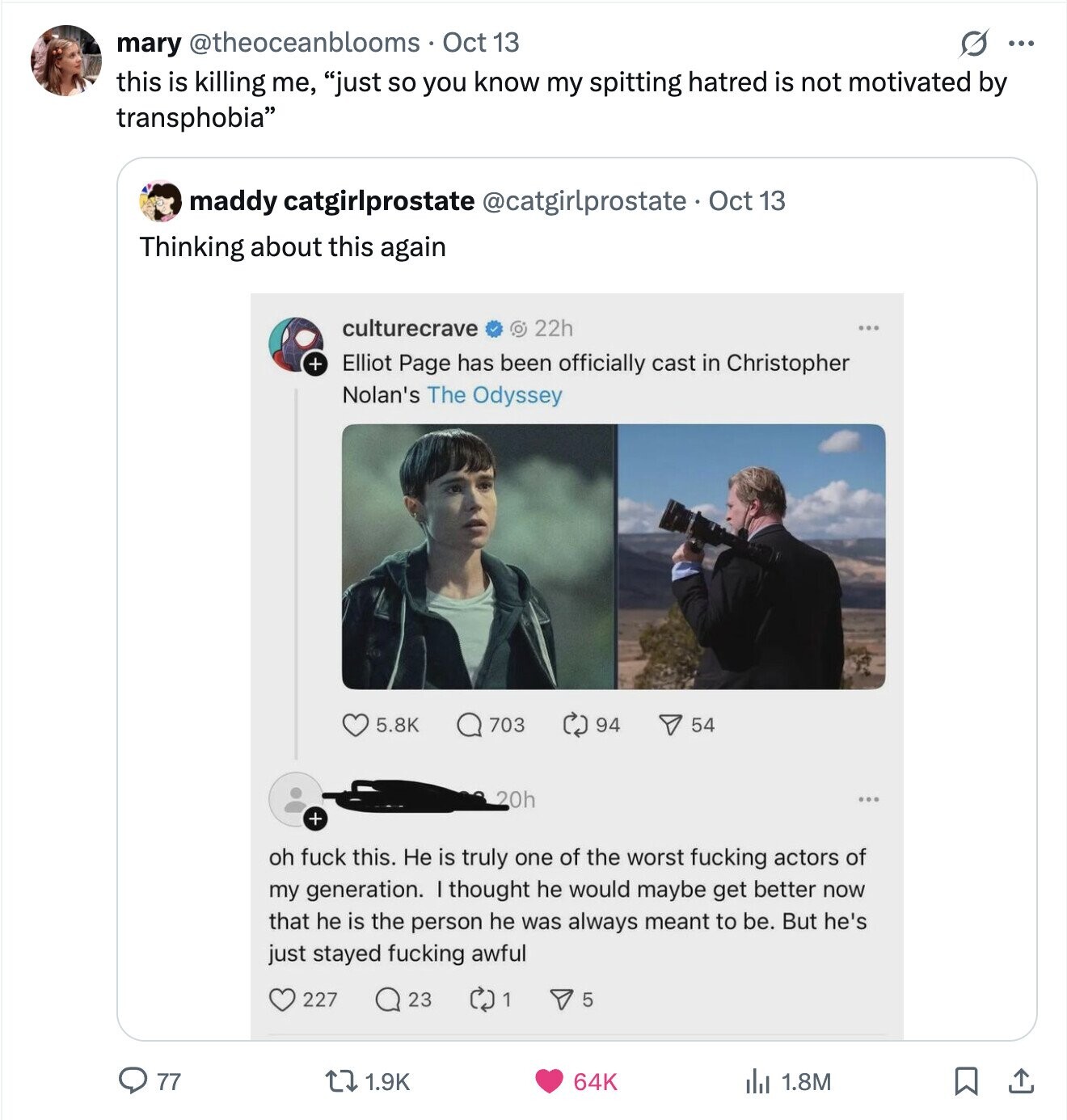 mary @theoceanblooms Oct 13 O ... this is killing me, just so you know my spitting hatred is not motivated by transphobia maddy catgirlprostate @catgirlprostate Oct 13 Thinking about this again culturecrave O 22h + Elliot Page has been officially cast in Christopher Nolan's The Odyssey 5.8K 703 94 54 20h ... + oh fuck this. He is truly one of the worst fucking actors of my generation. thought he would maybe get better now that he is the person he was always meant to be. But he's just stayed fucking awful 227 23 1 5 77 1.9K 64K du 