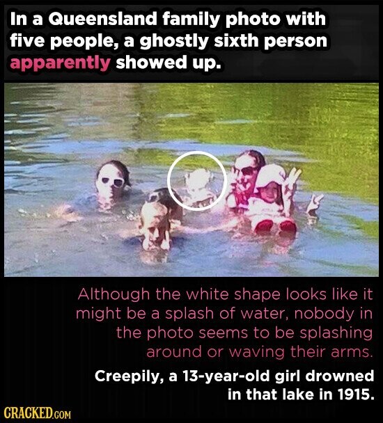 In a Queensland family photo with five people, a ghostly sixth person apparently showed up. Although the white shape looks like it might be a splash of water, nobody in the photo seems to be splashing around or waving their arms. Creepily, a 13-year-old girl drowned in that lake in 1915. CRACKED.COM