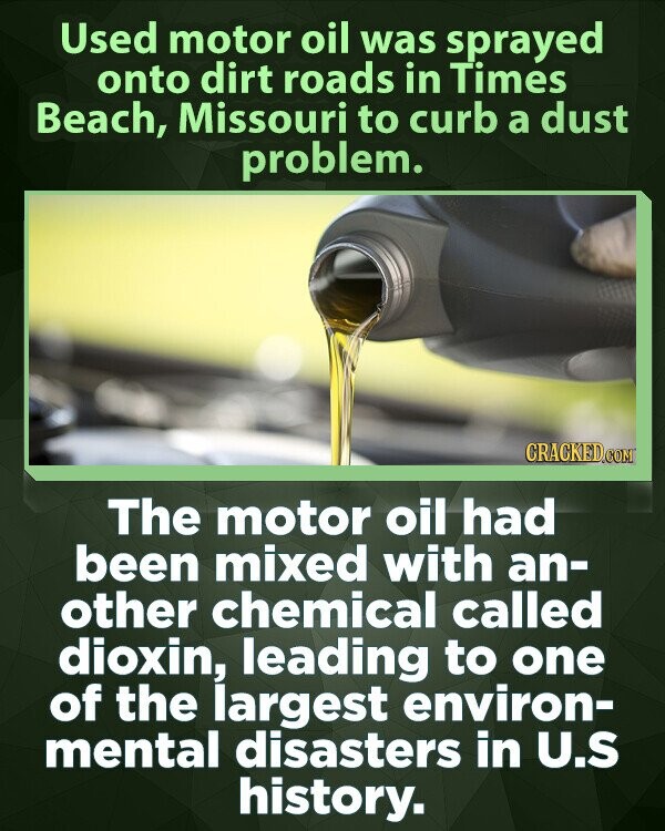 Used motor oil was sprayed onto dirt roads in Times Beach, Missouri to curb a dust problem. CRACKED.COM The motor oil had been mixed with an- other chemical called dioxin, leading to one of the largest environ- mental disasters in U.S history.