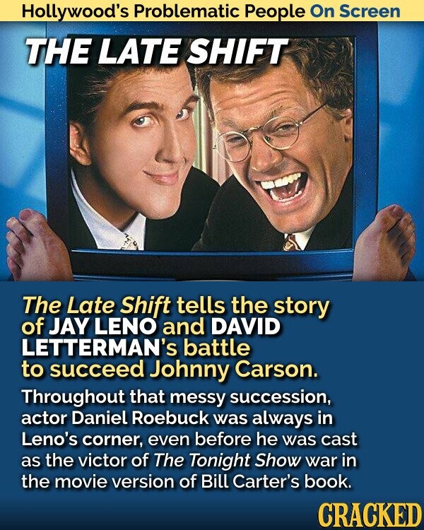 Hollywood's Problematic People On Screen THE LATE SHIFT The Late Shift tells the story of JAY LENO and DAVID LETTERMAN's battle to succeed Johnny Carson. Throughout that messy succession, actor Daniel Roebuck was always in Leno's corner, even before he was cast as the victor of The Tonight Show war in the movie version of Bill Carter's book. CRACKED