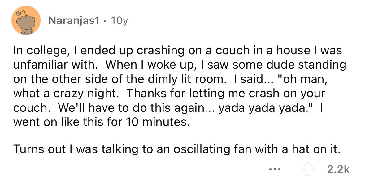 Naranjas1 . 10y In college, I ended up crashing on a couch in a house I was unfamiliar with. When I woke up, I saw some dude standing on the other side of the dimly lit room. I said... oh man, what a crazy night. Thanks for letting me crash on your couch. We'll have to do this again... yada yada yada. I went on like this for 10 minutes. Turns out I was talking to an oscillating fan with a hat on it. ... 2.2k
