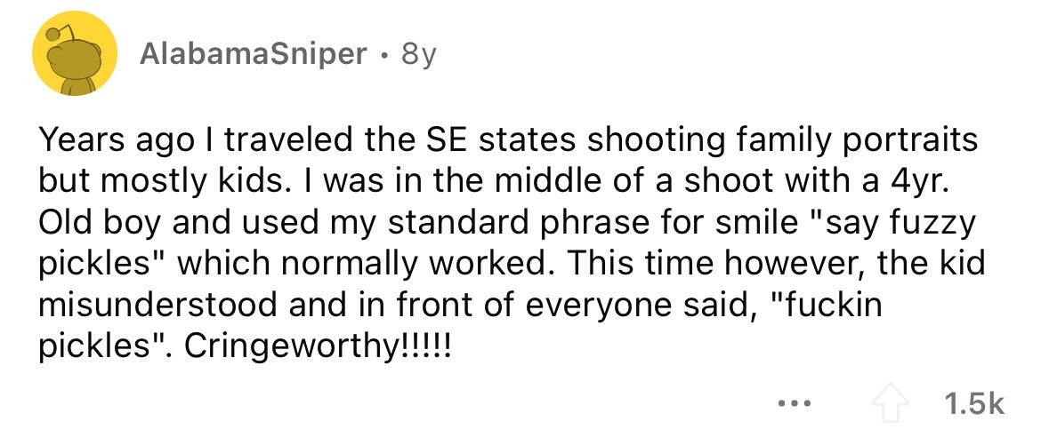 AlabamaSniper . . 8y Years ago I traveled the SE states shooting family portraits but mostly kids. I was in the middle of a shoot with a 4yr. Old boy and used my standard phrase for smile say fuzzy pickles which normally worked. This time however, the kid misunderstood and in front of everyone said, fuckin pickles. Cringeworthy!!!!! ... 1.5k