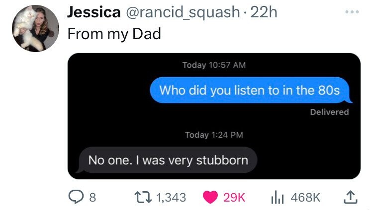 Jessica @rancid_squash 22h From my Dad Today 10:57 AM Who did you listen to in the 80s Delivered Today 1:24 PM No one. I was very stubborn 8 1,343 29K 468K 
