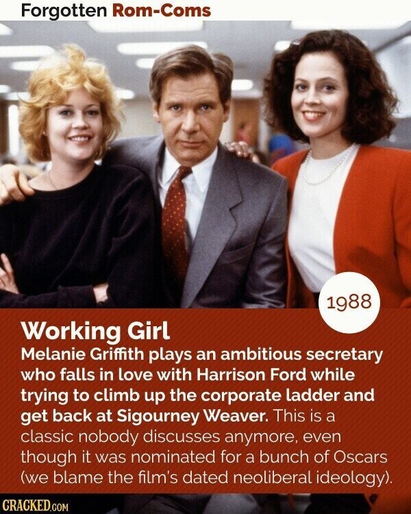 Forgotten Rom-Coms 1988 Working Girl Melanie Griffith plays an ambitious secretary who falls in love with Harrison Ford while trying to climb up the corporate ladder and get back at Sigourney Weaver. This is a classic nobody discusses anymore, even though it was nominated for a bunch of Oscars (we blame the film's dated neoliberal ideology). CRACKED.COM