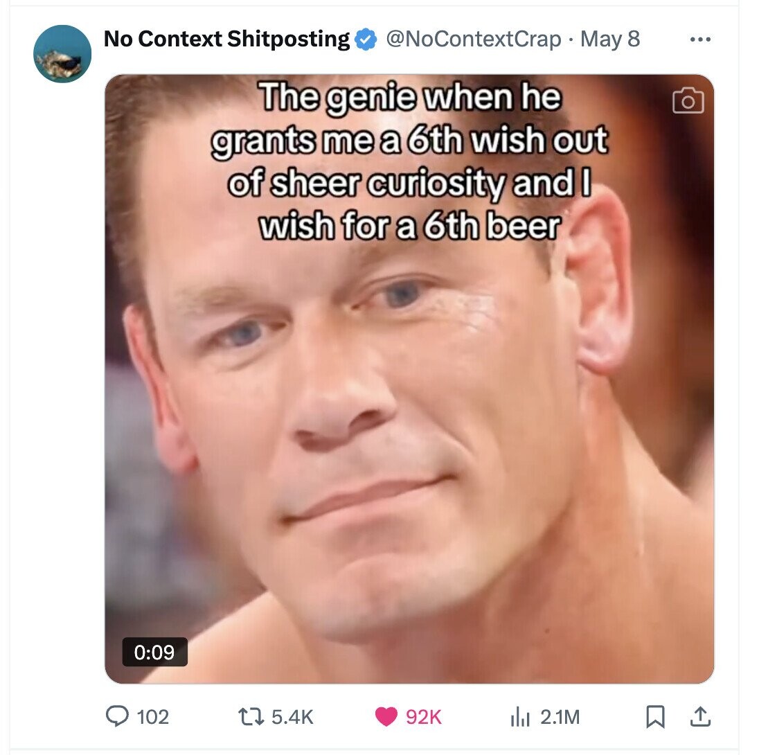 No Context Shitposting @NoContextCrap May 8 ... The genie when he grants me a 6th wish out of sheer curiosity and I wish for a 6th beer 0:09 102 5.4K 92K del 2.1M 