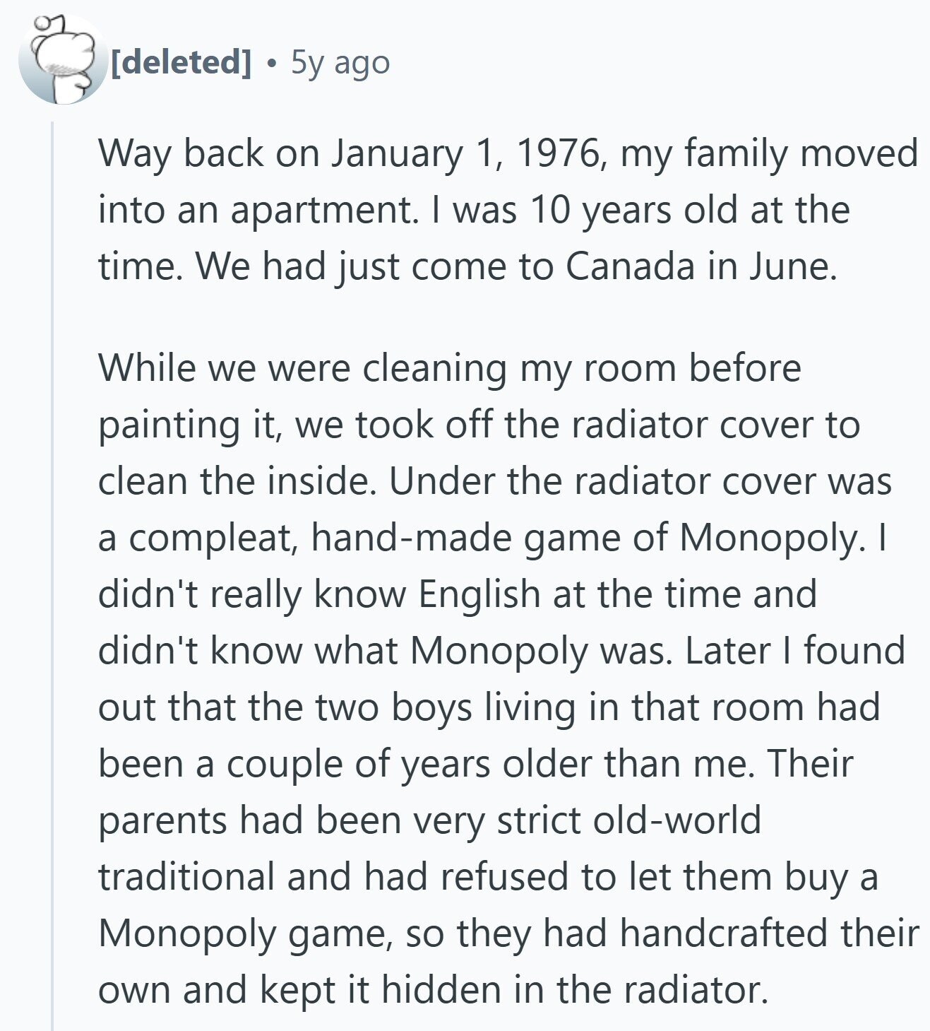 5y ago Way back on January 1, 1976, my family moved into an apartment. I was 10 years old at the time. We had just come to Canada in June. While we were cleaning my room before painting it, we took off the radiator cover to clean the inside. Under the radiator cover was a compleat, hand-made game of Monopoly. I didn't really know English at the time and didn't know what Monopoly was. Later I found out that the two boys living in that room had been a couple of years older than me. Their parents had been