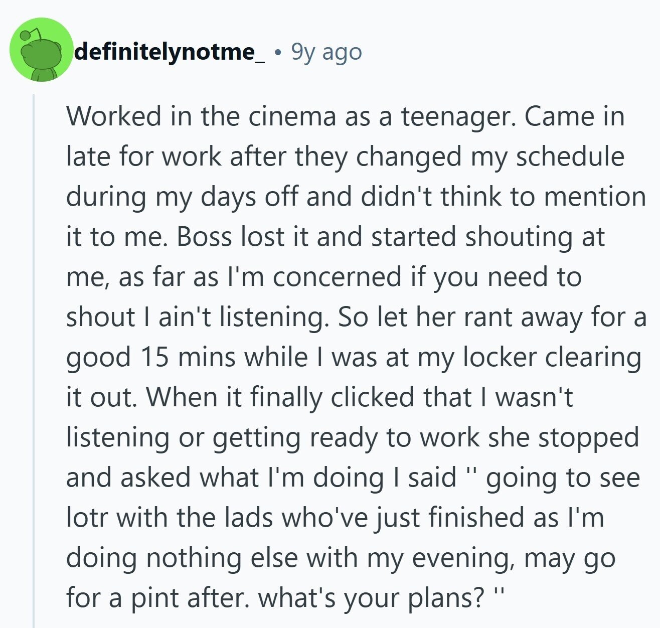 definitelynotme_ 9y ago Worked in the cinema as a teenager. Came in late for work after they changed my schedule during my days off and didn't think to mention it to me. Boss lost it and started shouting at me, as far as I'm concerned if you need to shout | ain't listening. So let her rant away for a good 15 mins while I was at my locker clearing it out. When it finally clicked that I wasn't listening or getting ready to work she stopped and asked what I'm doing I said I going to see lotr with