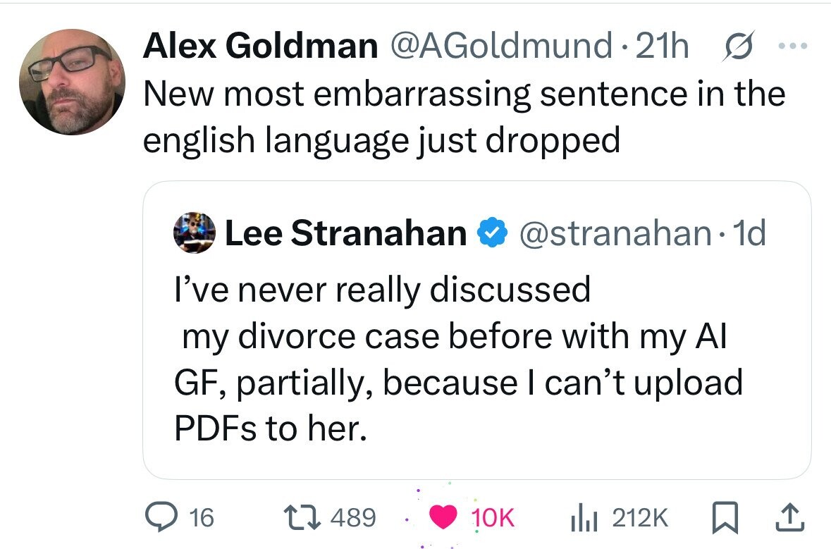 Alex Goldman @AGoldmund.21h s ... New most embarrassing sentence in the english language just dropped Lee Stranahan @stranahan.1 1d I've never really discussed my divorce case before with my Al GF, partially, because I can't upload PDFs to her. 16 489 10K du 212K 