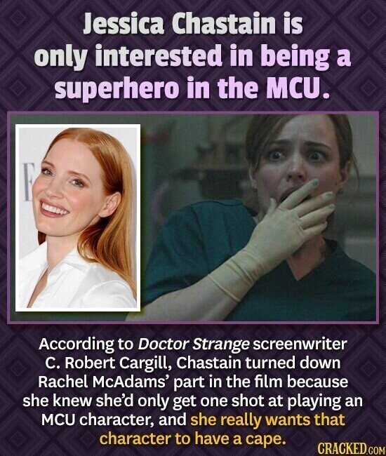 Jessica Chastain is only interested in being a superhero in the MCU. According to Doctor Strange screenwriter C. Robert Cargill, Chastain turned down Rachel McAdams' part in the film because she knew she'd only get one shot at playing an MCU character, and she really wants that character to have a cape. CRACKED.COM