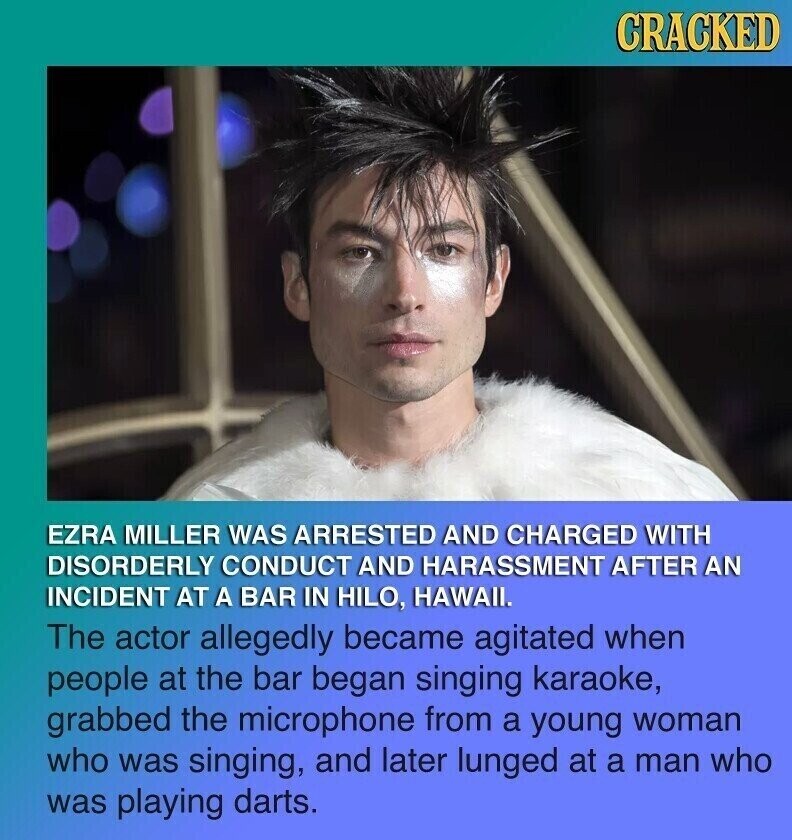 CRACKED EZRA MILLER WAS ARRESTED AND CHARGED WITH DISORDERLY CONDUCT AND HARASSMENT AFTER AN INCIDENT AT A BAR IN HILO, HAWAII. The actor allegedly became agitated when people at the bar began singing karaoke, grabbed the microphone from a young woman who was singing, and later lunged at a man who was playing darts.