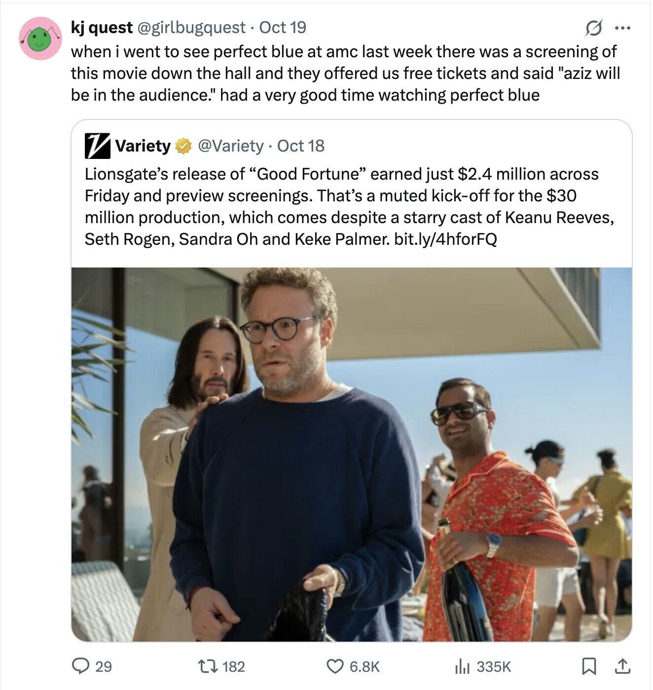 S ... kj quest @girlbugquest Oct 19 when i went to see perfect blue at amc last week there was a screening of this movie down the hall and they offered us free tickets and said aziz will be in the audience. had a very good time watching perfect blue V Variety @Variety Oct 18 Lionsgate's release of Good Fortune earned just $2.4 million across Friday and preview screenings. That's a muted kick-off for the $30 million production, which comes despite a starry cast of Keanu Reeves, Seth Rogen, Sandra Oh and Keke Palmer. bit.ly/4hforFQ 29 182 6.8K 335K 