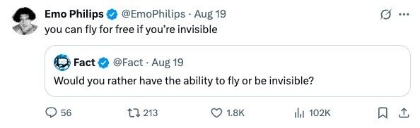 Emo Philips @EmoPhilips Aug 19 ... you can fly for free if you're invisible Fact @Fact. Aug 19 Would you rather have the ability to fly or be invisible? 56 213 1.8K 102K 