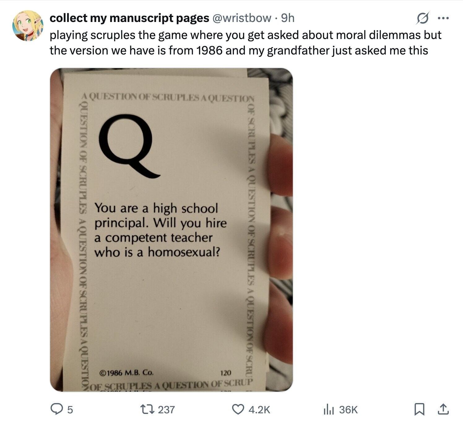 s ... collect my manuscript pages @wristbow 9h playing scruples the game where you get asked about moral dilemmas but the version we have is from 1986 and my grandfather just asked me this A QUESTION OF SCRUPLES A QUESTION QUESTION OF SCRUPLES A QUESTION OF SCRUPLES A QUESTION OF SCRUPLES A QUESTION OF SCRUPLES A QUESTION OF SCRU You are a high school principal. Will you hire a competent teacher who is a homosexual? ©1986 М.В. Co. 120 OF SCRUPLES A QUESTION OF SCRUP 237 5 4.2K di 36K