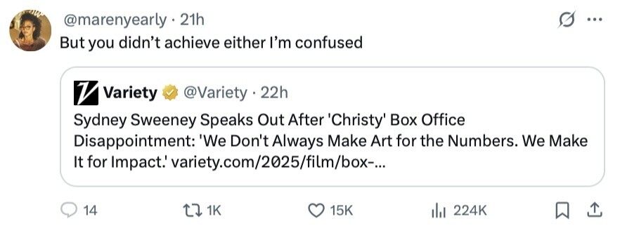 @marenyearly 21h ... But you didn't achieve either I'm confused V Variety @Variety • 22h Sydney Sweeney Speaks Out After Christy Box Office Disappointment: 'We Don't Always Make Art for the Numbers. We Make It for Impact.' variety.com/2025/film/box-... 14 1K 15K 224K 