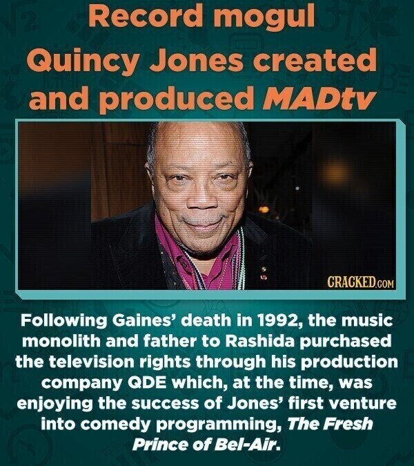 Record mogul Quincy Jones created and produced MADtv CRACKED.COM Following Gaines' death in 1992, the music monolith and father to Rashida purchased the television rights through his production company QDE which, at the time, was enjoying the success of Jones' first venture into comedy programming, The Fresh Prince of Bel-Air.