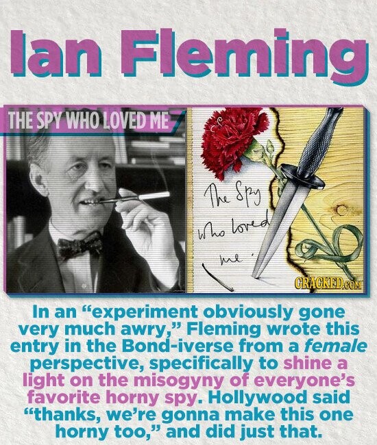lan Fleming THE SPY WHO LOVED ME Ae Spy who loved he CRACKEDOOM In an experiment obviously gone very much awry, Fleming wrote this entry in the Bond-iverse from a female perspective, specifically to shine a light on the misogyny of everyone's favorite horny spy. Hollywood said thanks, we're gonna