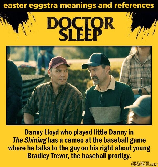 easter eggstra meanings and references DOCTOR SLEEP Danny Lloyd who played little Danny in The Shining has a cameo at the baseball game where he talks to the guy on his right about young Bradley Trevor, the baseball prodigy. CRACKED.COM