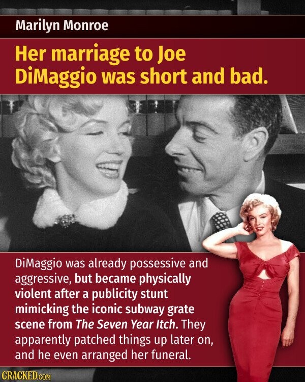 Marilyn Monroe Her marriage to Joe DiMaggio was short and bad. DiMaggio was already possessive and aggressive, but became physically violent after a publicity stunt mimicking the iconic subway grate scene from The Seven Year Itch. They apparently patched things up later on, and he even arranged her funeral. CRACKED.COM