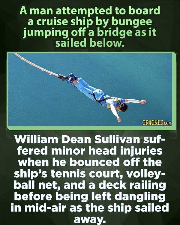 A man attempted to board a cruise ship by bungee jumping off a bridge as it sailed below. CRACKED.COM William Dean Sullivan suf- fered minor head injuries when he bounced off the ship's tennis court, volley- ball net, and a deck railing before being left dangling in mid-air as the ship sailed away.