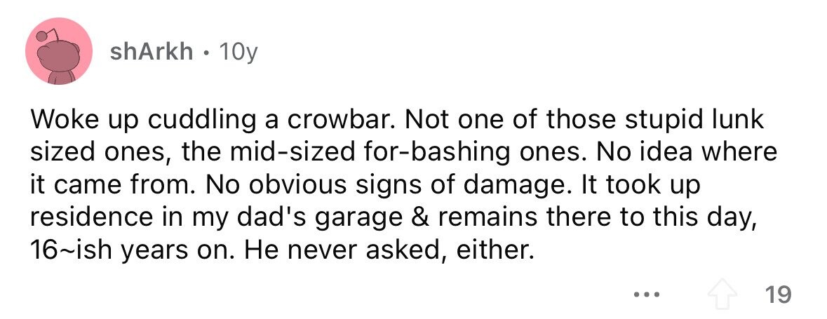 shArkh. 10y Woke up cuddling a crowbar. Not one of those stupid lunk sized ones, the mid-sized for-bashing ones. No idea where it came from. No obvious signs of damage. It took up residence in my dad's garage & remains there to this day, 16~ish years on. Не never asked, either. ... 19