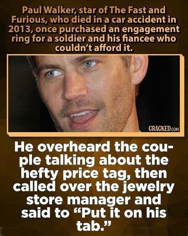 Paul Walker, star of The Fast and Furious, who died in a car accident in 2013, once purchased an engagement ring for a soldier and his fiancee who couldn't afford it. CRACKED.COM Не overheard the cou- ple talking about the hefty price tag, then called over the jewelry store manager and said to Put it on his tab.