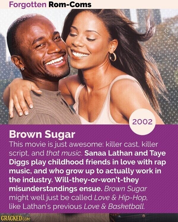 Forgotten Rom-Coms 2002 Brown Sugar This movie is just awesome: killer cast, killer script, and that music. Sanaa Lathan and Taye Diggs play childhood friends in love with rap music, and who grow up to actually work in the industry. Will-they-or-won*t-they misunderstandings ensue. Brown Sugar might well just be called Love & Hip-Hop, like Lathan's previous Love & Basketball. CRACKED.COM