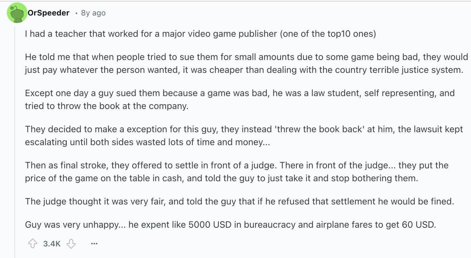 OrSpeeder 8y ago I had a teacher that worked for a major video game publisher (one of the top10 ones) Не told me that when people tried to sue them for small amounts due to some game being bad, they would just pay whatever the person wanted, it was cheaper than dealing with the country terrible justice system. Except one day a guy sued them because a game was bad, he was a law student, self representing, and tried to throw the book at the company. They decided to make a exception for this guy, they instead threw the book 