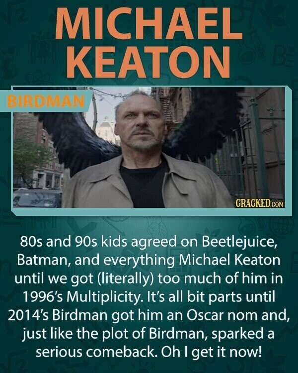 MICHAEL KEATON BIRDMAN CRACKED.COM 80s and 90s kids agreed on Beetlejuice, Batman, and everything Michael Keaton until we got (literally) too much of him in 1996's Multiplicity. It's all bit parts until 2014's Birdman got him an Oscar nom and, just like the plot of Birdman, sparked a serious comeback. Oh I get it now!
