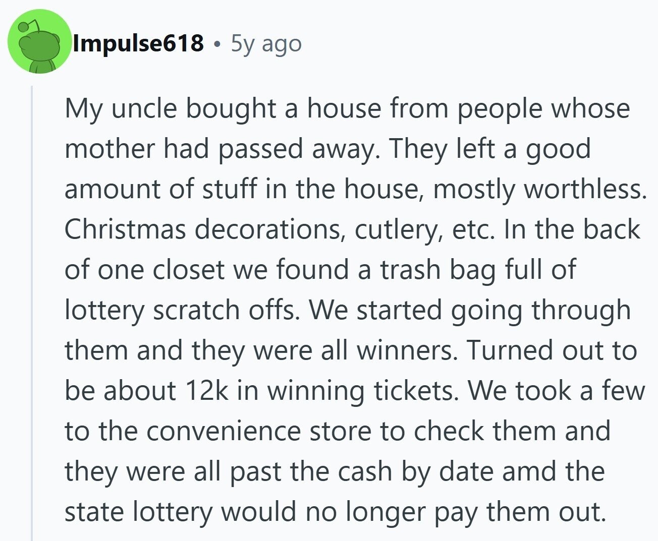 Impulse618 5y ago My uncle bought a house from people whose mother had passed away. They left a good amount of stuff in the house, mostly worthless. Christmas decorations, cutlery, etc. In the back of one closet we found a trash bag full of lottery scratch offs. We started going through them and they were all winners. Turned out to be about 12k in winning tickets. We took a few to the convenience store to check them and they were all past the cash by date amd the state lottery would no longer pay them out.