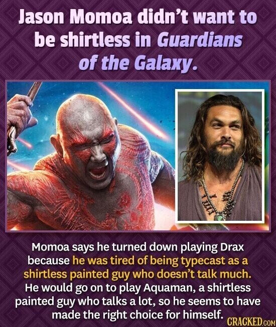 Jason Momoa didn't want to be shirtless in Guardians of the Galaxy. Momoa says he turned down playing Drax because he was tired of being typecast as a shirtless painted guy who doesn't talk much. Не would go on to play Aquaman, a shirtless painted guy who talks a lot, so he seems to have made the right choice for himself. CRACKED.COM