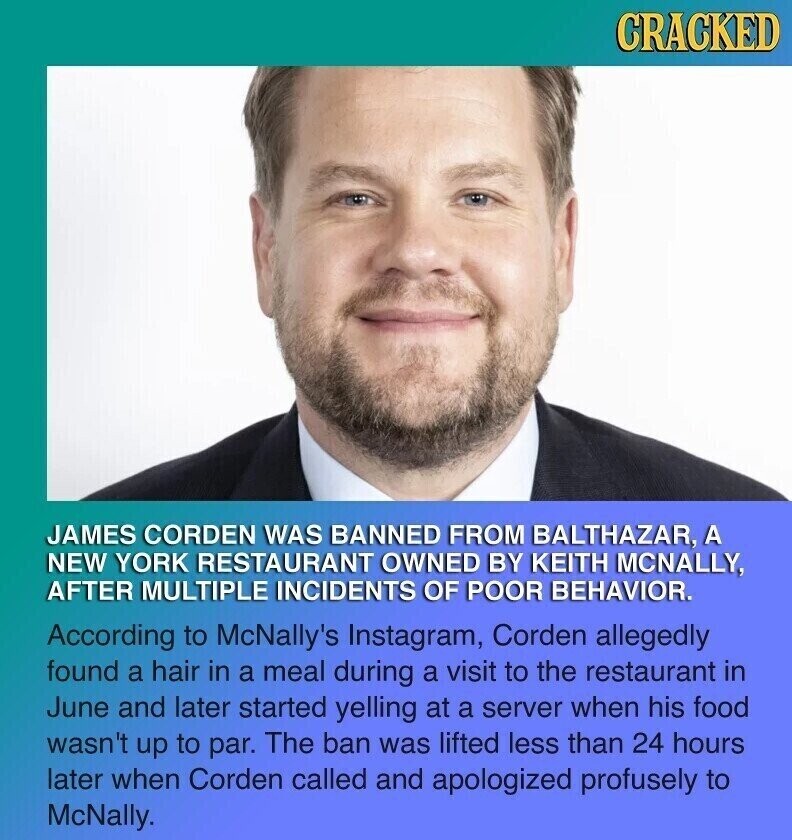 CRACKED JAMES CORDEN WAS BANNED FROM BALTHAZAR, A NEW YORK RESTAURANT OWNED BY KEITH MCNALLY, AFTER MULTIPLE INCIDENTS OF POOR BEHAVIOR. According to McNally's Instagram, Corden allegedly found a hair in a meal during a visit to the restaurant in June and later started yelling at a server when his food wasn't up to par. The ban was lifted less than 24 hours later when Corden called and apologized profusely to McNally.