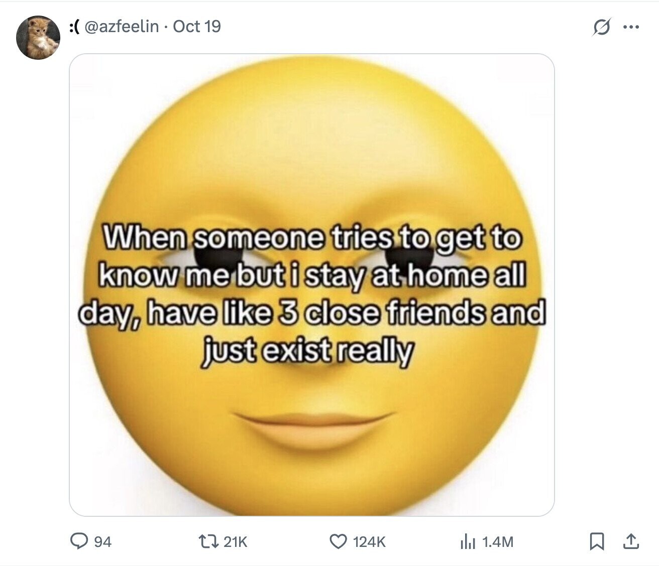 :( @azfeelin Oct 19 G ... When someone tries to get to know me but i stay at home all day, have like 3 close friends and just exist really 94 21K 124K del 1.4M 