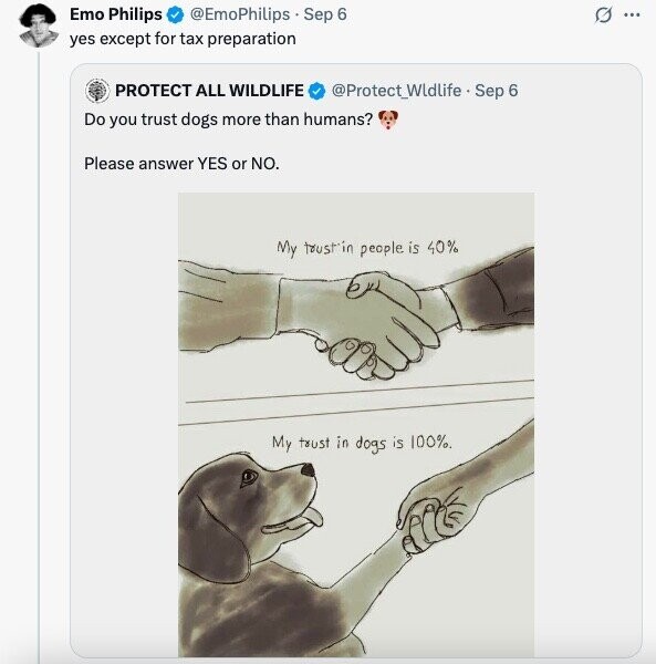 Emo Philips @EmoPhilips Sep 6 G ... yes except for tax preparation PROTECT ALL WILDLIFE @Protect_Widlife - Sep 6 Do you trust dogs more than humans? Please answer YES or NO. My trust'in people is 40% My trust in dogs is 100% 