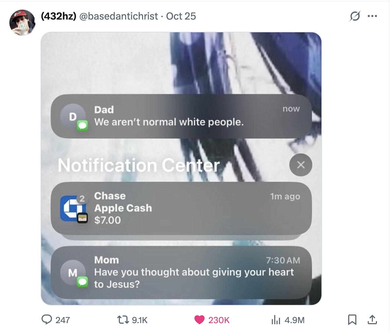 S ... (432hz) @basedantichrist • Oct 25 Dad now D We aren't normal white people. Notification Center x Chase 1m ago 2 Apple Cash $7.00 Mom 7:30AM M Have you thought about giving your heart to Jesus? 247 9.1K 230K 4.9M