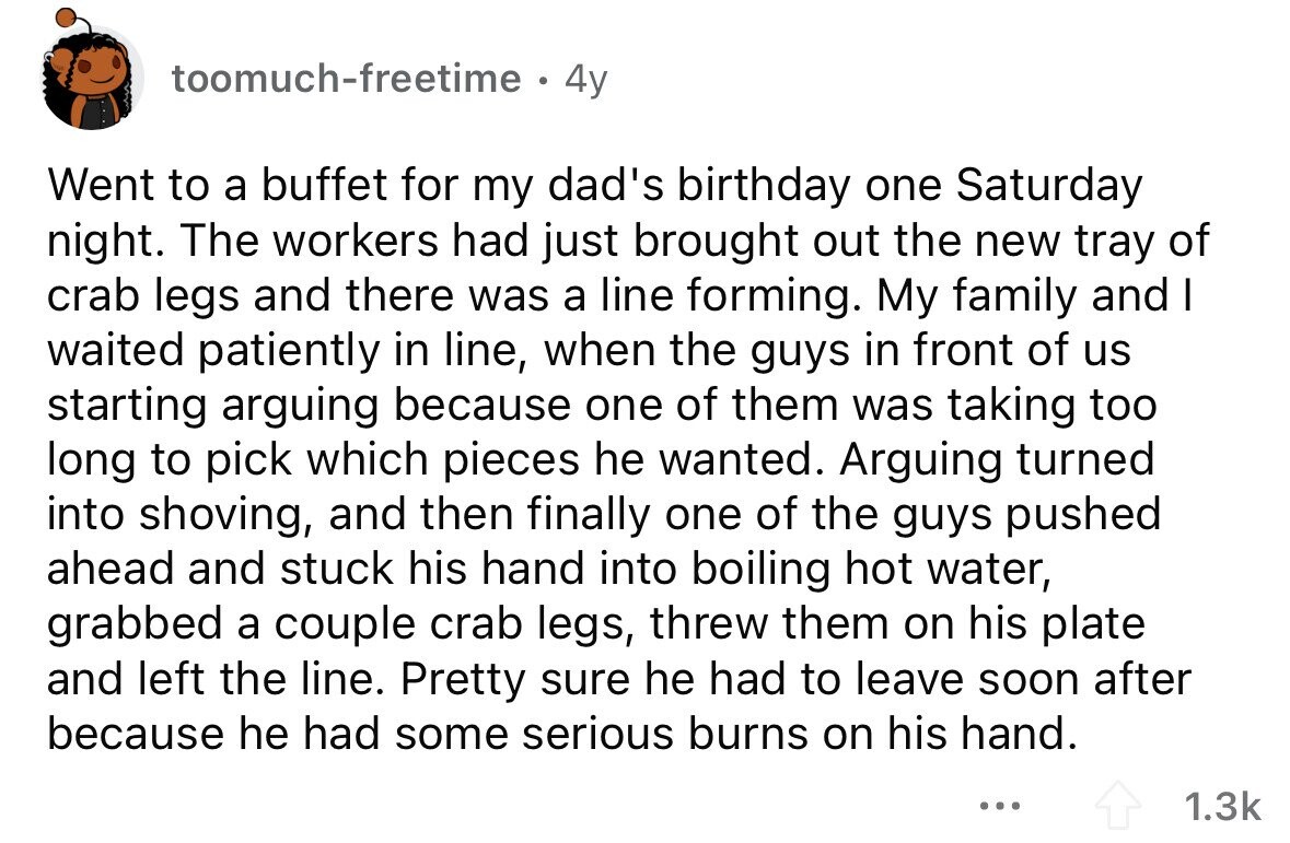 toomuch-freetime ® 4y Went to a buffet for my dad's birthday one Saturday night. The workers had just brought out the new tray of crab legs and there was a line forming. My family and I waited patiently in line, when the guys in front of us starting arguing because one of them was taking too long to pick which pieces he wanted. Arguing turned into shoving, and then finally one of the guys pushed ahead and stuck his hand into boiling hot water, grabbed a couple crab legs, threw them on his plate and left the line. Pretty sure