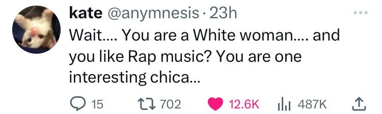 kate @anymnesis 23h Wait.... You are a White woman.... and you like Rap music? You are one interesting chica... 15 702 12.6K 487K 