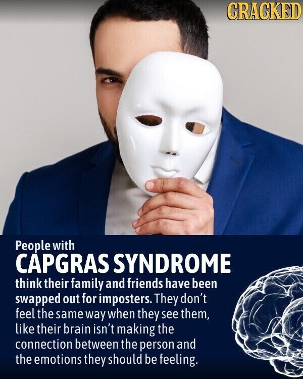 CRACKED People with CAPGRAS SYNDROME think their family and friends have been swapped out for imposters. They don't feel the same way when they see them, like their brain isn't making the connection between the person and the emotions they should be feeling.