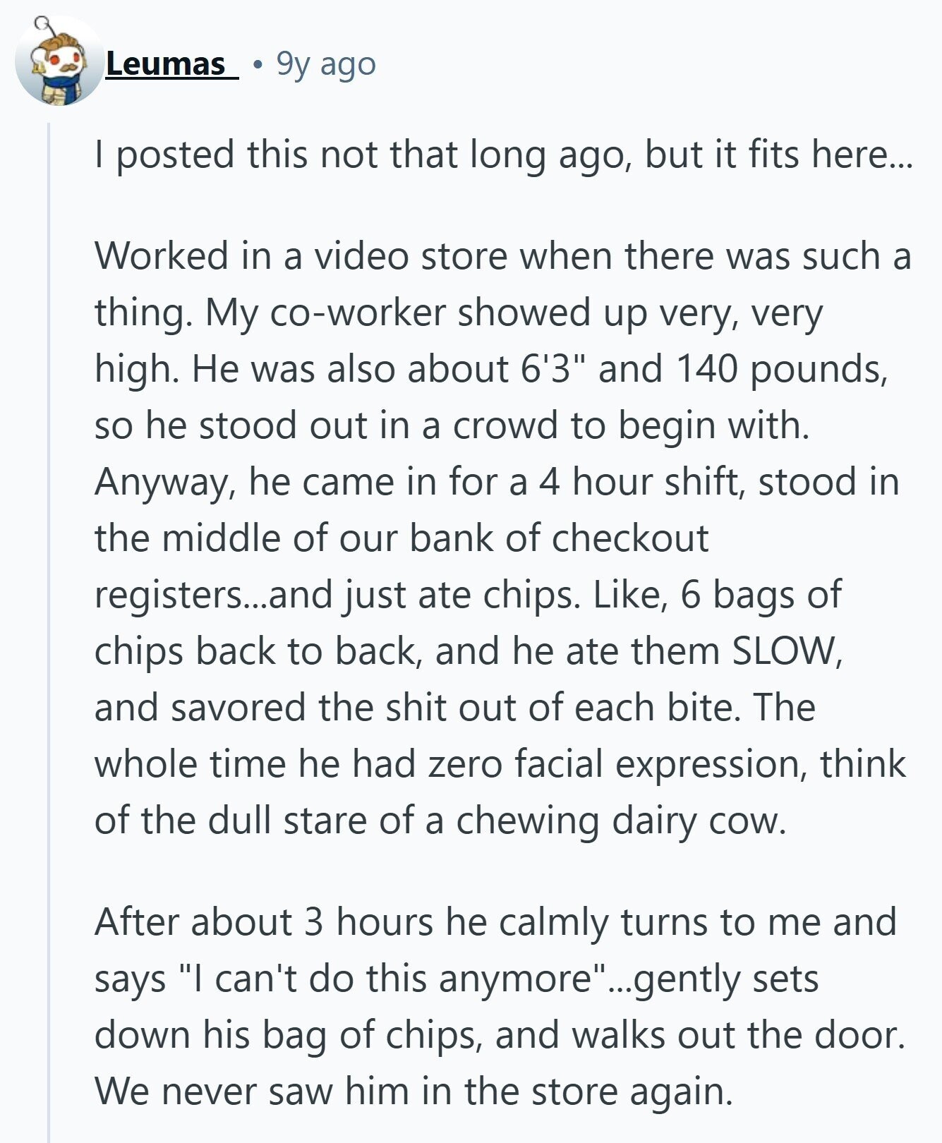 Leumas 9y ago I posted this not that long ago, but it fits here... Worked in a video store when there was such a thing. My co-worker showed up very, very high. Не was also about 6'3 and 140 pounds, so he stood out in a crowd to begin with. Anyway, he came in for a 4 hour shift, stood in the middle of our bank of checkout registers...and just ate chips. Like, 6 bags of chips back to back, and he ate them SLOW, and savored the shit out of each bite. The whole time he had zero facial