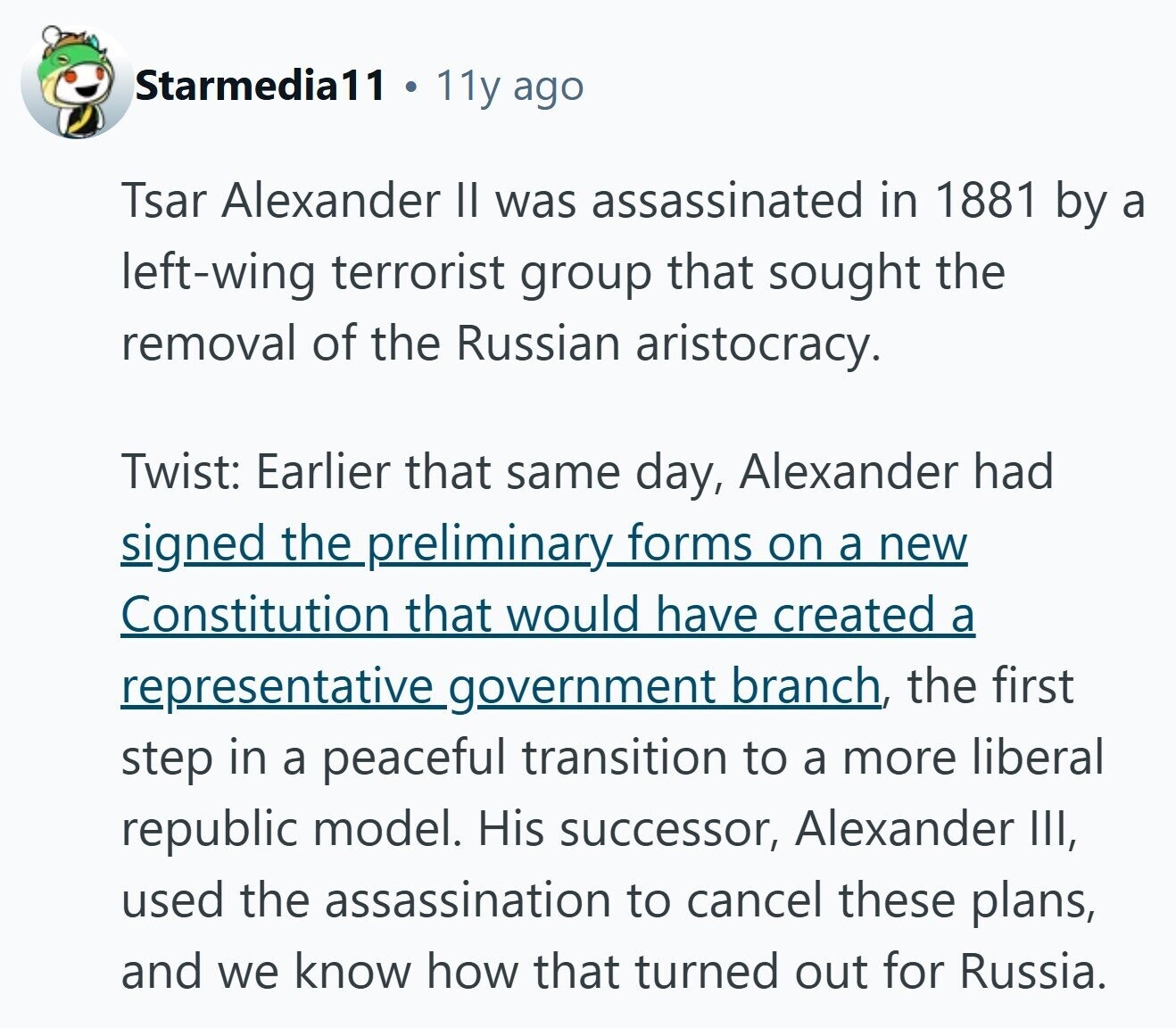 Starmedia11 11y ago Tsar Alexander II was assassinated in 1881 by a left-wing terrorist group that sought the removal of the Russian aristocracy. Twist: Earlier that same day, Alexander had signed the preliminary forms on a new Constitution that would have created a representative_government branch, the first step in a peaceful transition to a more liberal republic model. His successor, Alexander III, used the assassination to cancel these plans, and we know how that turned out for Russia.