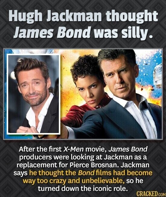 Hugh Jackman thought James Bond was silly. After the first X-Men movie, James Bond producers were looking at Jackman as a replacement for Pierce Brosnan. Jackman says he thought the Bond films had become way too crazy and unbelievable, so he turned down the iconic role. CRACKED.COM