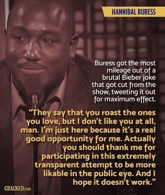 HANNIBAL BURESS Buress got the most mileage out of a brutal Bieber joke that got cut from the show, tweeting it out for maximum effect. They say that you roast the ones you love, but I don't like you at all, man. I'm just here because it's a real good opportunity for me. Actually you should thank me for participating in this extremely transparent attempt to be more likable in the public eye. And I hope it doesn't work. CRACKED.COM