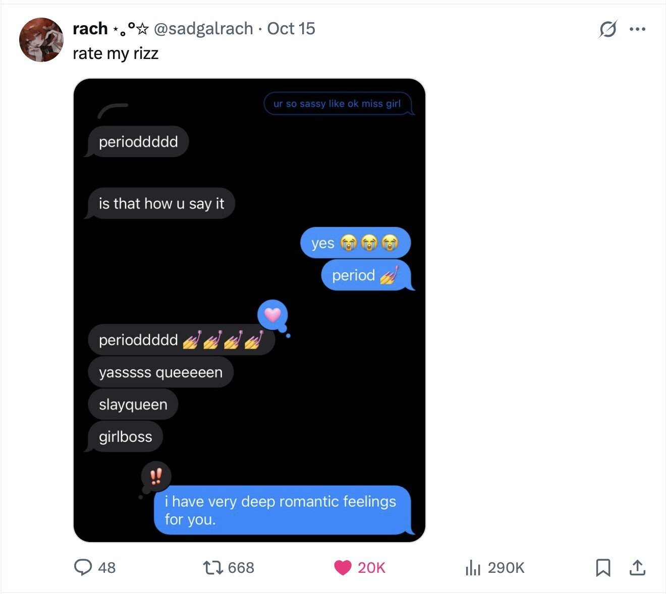 rach G ... @sadgalrach Oct 15 rate my rizz ur so sassy like ok miss girl perioddddd is that how u say it yes period perioddddd yasssss queeeeen slayqueen girlboss i have very deep romantic feelings for you. 48 668 20K 290K 