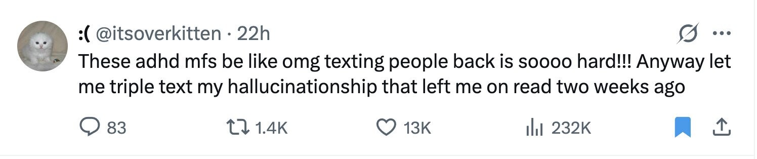 :( @itsoverkitten . 22h ... These adhd mfs be like omg texting people back is SOOOO hard!!! Anyway let me triple text my hallucinationship that left me on read two weeks ago 83 1.4K 13K 232K