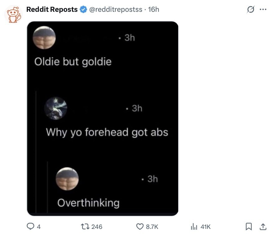 Reddit Reposts @redditrepostss . 16h G ... 3h Oldie but goldie 3h Why yo forehead got abs 3h Overthinking 4 246 8.7K del 41K 