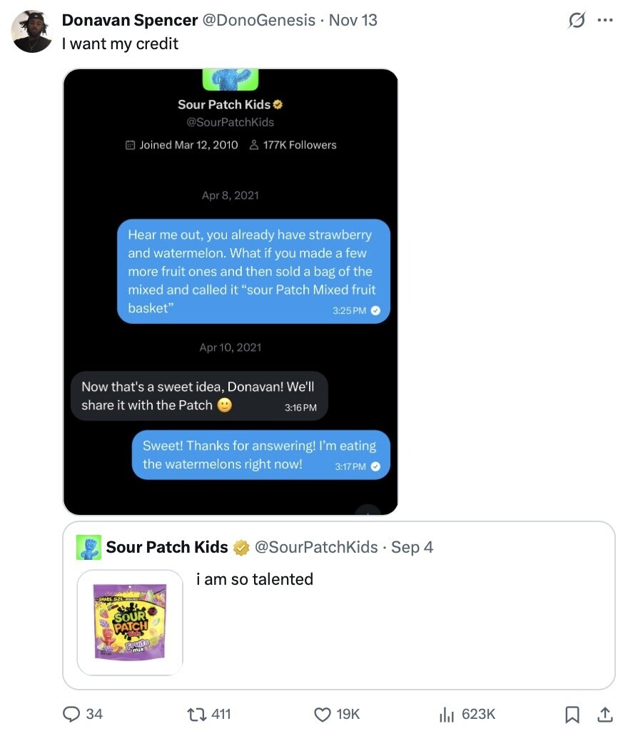 G ... Donavan Spencer @DonoGenesis Nov 13 I want my credit Sour Patch Kids @SourPatchKids Joined Mar 12, 2010 De 177K Followers Apr 8, 2021 Hear me out, you already have strawberry and watermelon. What if you made a few more fruit ones and then sold a bag of the mixed and called it sour Patch Mixed fruit basket 3:25PM Apr 10, 2021 Now that's a sweet idea, Donavan! We'll share it with the Patch 3:16PM Sweet! Thanks for answering! I'm eating the watermelons right now! 3:17PM Sour Patch Kids @SourPatchKids Sep 4 i am so talented SOUR PATCH Fruits 