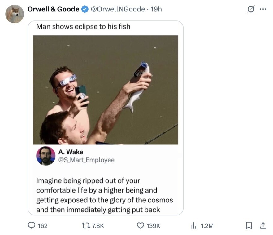 Orwell & Goode @OrwellNGoode. 19h s ... Man shows eclipse to his fish А. Wake @S_Mart_Employee Imagine being ripped out of your comfortable life by a higher being and getting exposed to the glory of the cosmos and then immediately getting put back 162 7.8K 139K del 1.2M 
