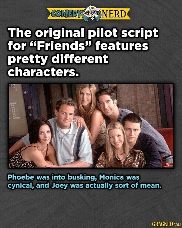 COMEDY NERD The original pilot script for Friends features pretty different characters. HOUS CLOSED Phoebe was into busking, Monica was cynical, and Joey was actually sort of mean. CRACKED.COM