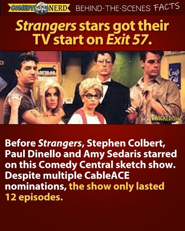 COMEDY NERD BEHIND-THE-SCENES FACTS Strangers stars got their TV start on Exit 57. LOTTO M Cough - - Cold GRACKED.COM Before Strangers, Stephen Colbert, Paul Dinello and Amy Sedaris starred on this Comedy Central sketch show. Despite multiple CableACE nominations, the show only lasted 12 episodes.