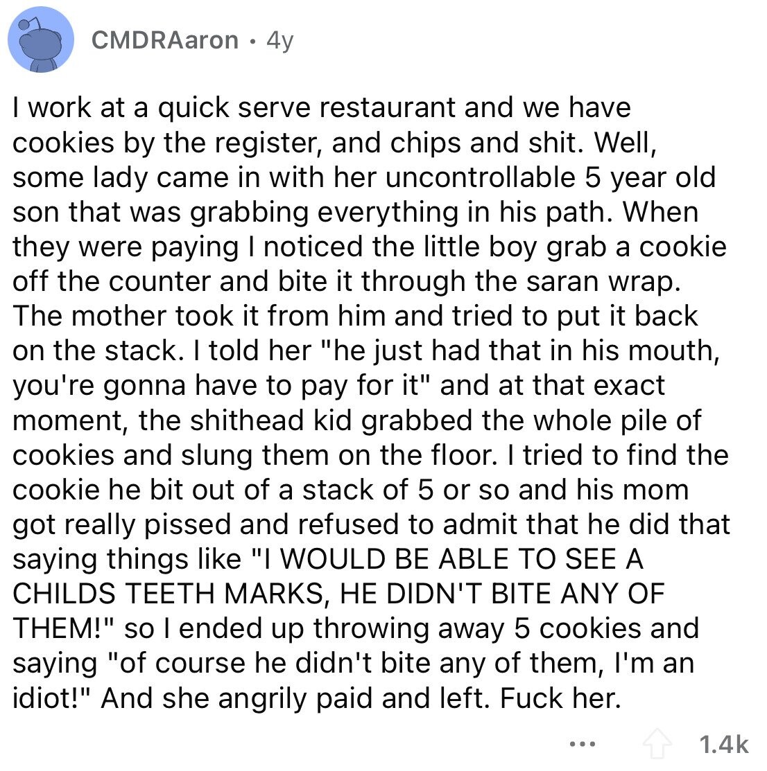 CMDRAaron 4y I work at a quick serve restaurant and we have cookies by the register, and chips and shit. Well, some lady came in with her uncontrollable 5 year old son that was grabbing everything in his path. When they were paying I noticed the little boy grab a cookie off the counter and bite it through the saran wrap. The mother took it from him and tried to put it back on the stack. I told her he just had that in his mouth, you're gonna have to pay for it and at that exact moment, the shithead